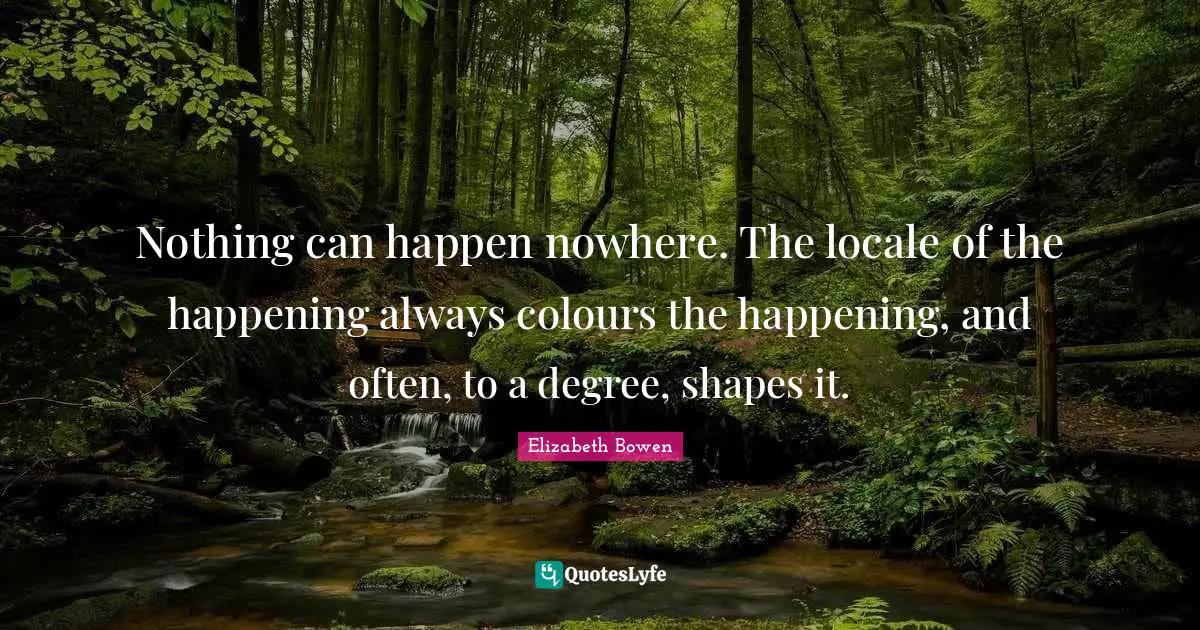 Nothing can happen nowhere. The locale of the happening always colours the happening, and often, to a degree, shapes it.