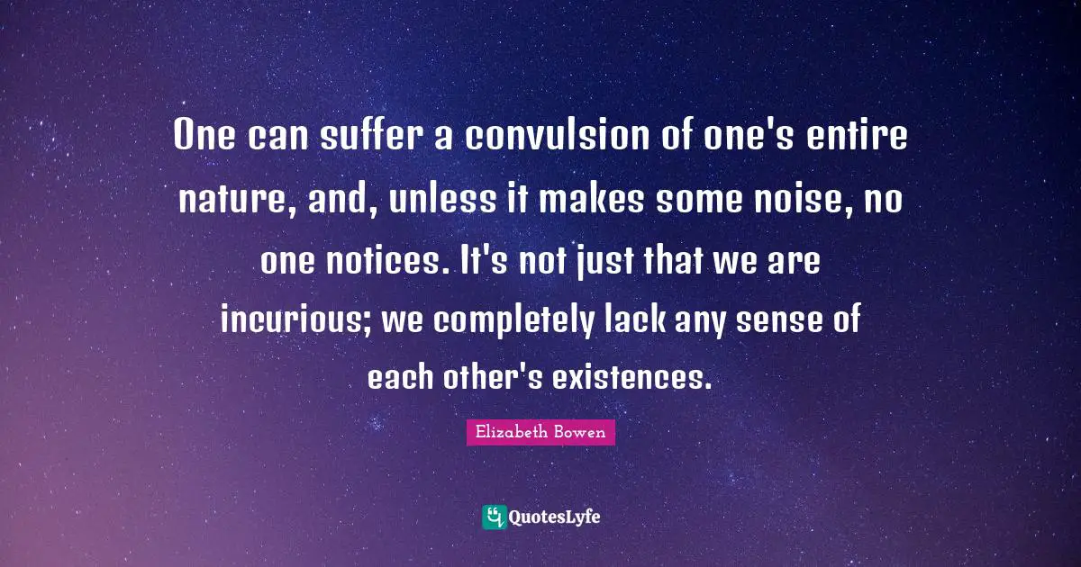 One can suffer a convulsion of one's entire nature, and, unless it makes some noise, no one notices. It's not just that we are incurious; we completely lack any sense of each other's existences.