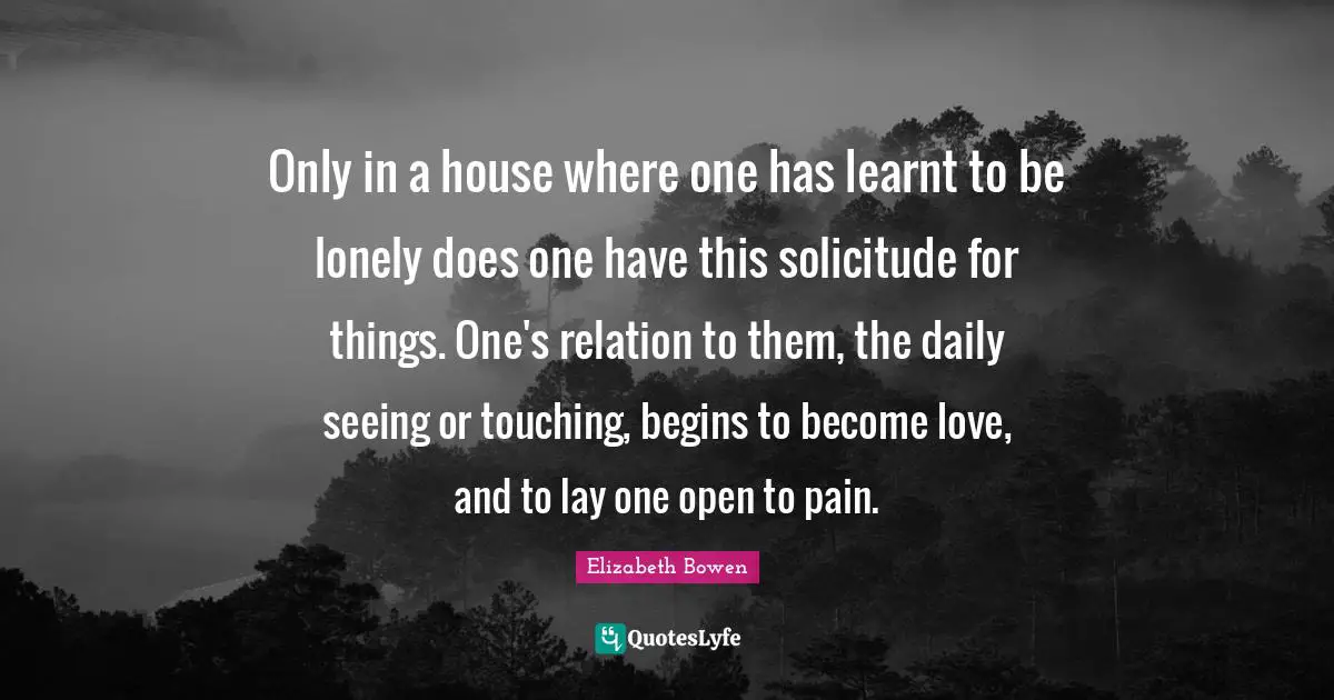 Only in a house where one has learnt to be lonely does one have this solicitude for things. One's relation to them, the daily seeing or touching, begins to become love, and to lay one open to pain.