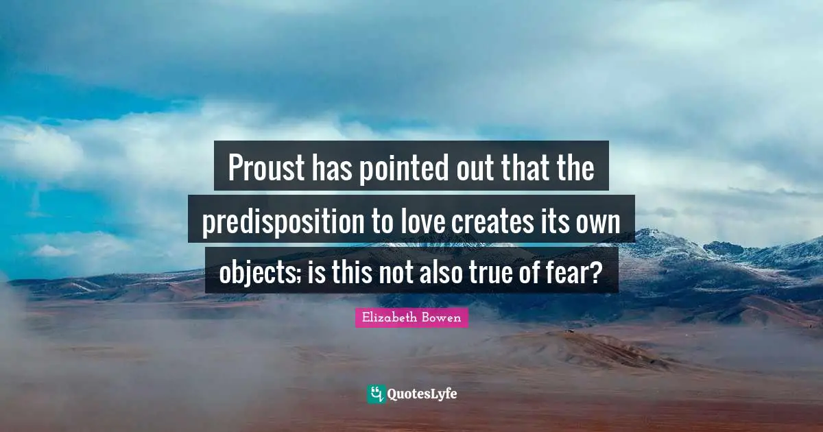 Proust has pointed out that the predisposition to love creates its own objects; is this not also true of fear?
