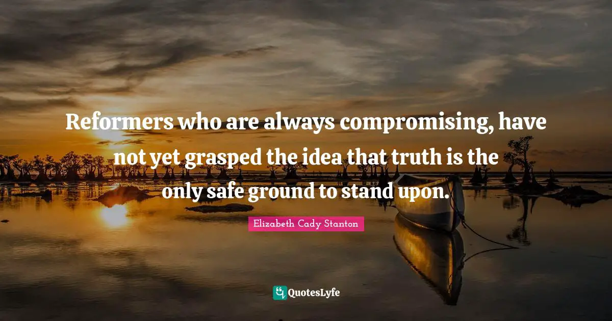 Reformers who are always compromising, have not yet grasped the idea that truth is the only safe ground to stand upon.