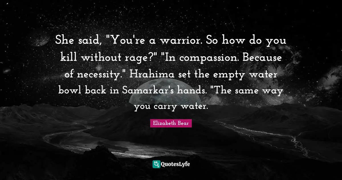 She said, "You're a warrior. So how do you kill without rage?" "In compassion. Because of necessity." Hrahima set the empty water bowl back in Samarkar's hands. "The same way you carry water.
