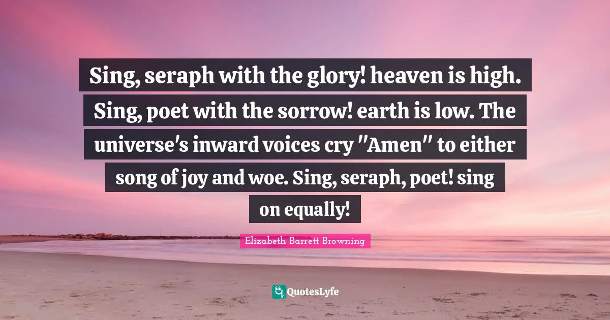 Sing, seraph with the glory! heaven is high. Sing, poet with the sorrow! earth is low. The universe's inward voices cry "Amen" to either song of joy and woe. Sing, seraph, poet! sing on equally!