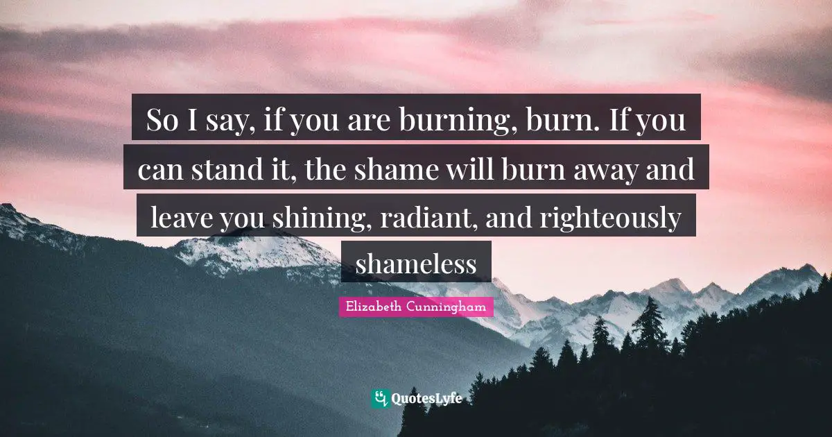 So I say, if you are burning, burn. If you can stand it, the shame will burn away and leave you shining, radiant, and righteously shameless