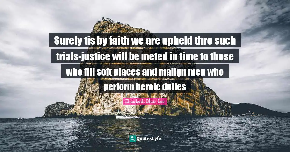 Surely tis by faith we are upheld thro such trials-justice will be meted in time to those who fill soft places and malign men who perform heroic duties