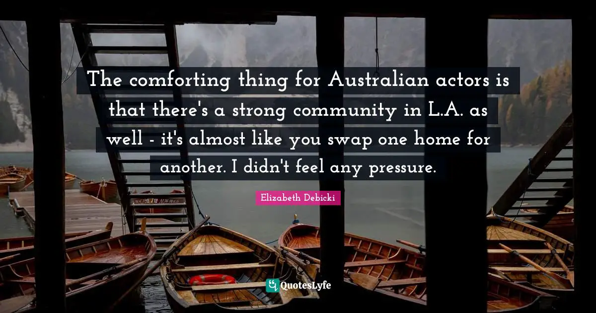 The comforting thing for Australian actors is that there's a strong community in L.A. as well - it's almost like you swap one home for another. I didn't feel any pressure.