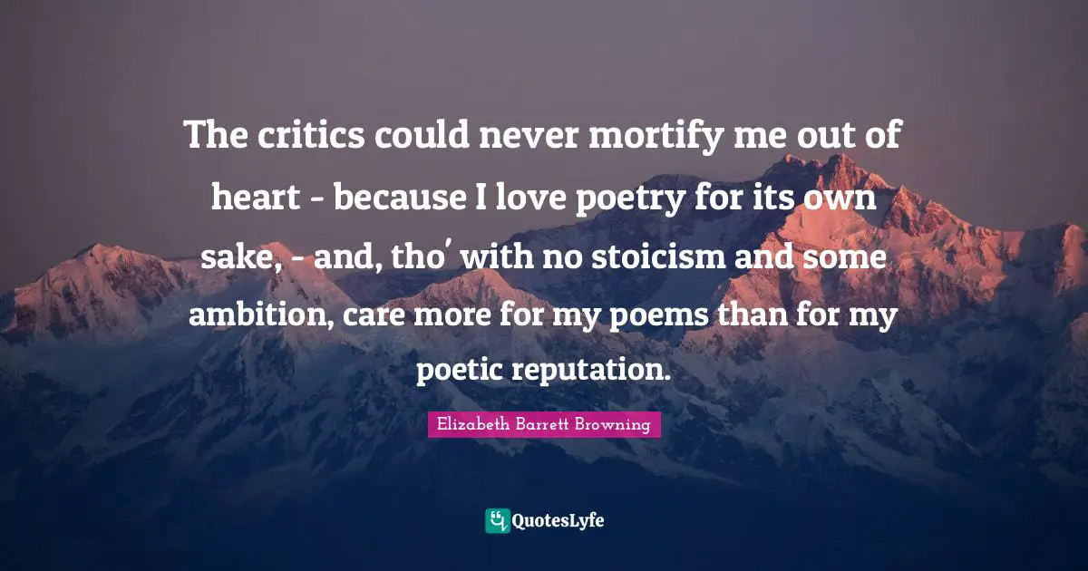 The critics could never mortify me out of heart - because I love poetry for its own sake, - and, tho' with no stoicism and some ambition, care more for my poems than for my poetic reputation.