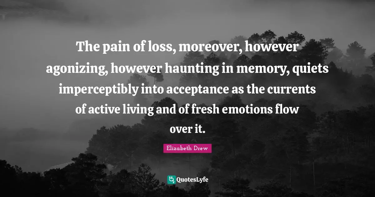 The pain of loss, moreover, however agonizing, however haunting in memory, quiets imperceptibly into acceptance as the currents of active living and of fresh emotions flow over it.