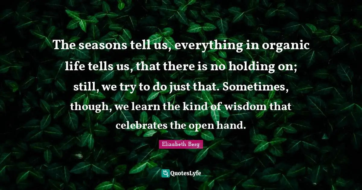 Holding On Quotes: "The seasons tell us, everything in organic life tells us, that there is no holding on; still, we try to do just that. Sometimes, though, we learn the kind of wisdom that celebrates the open hand."