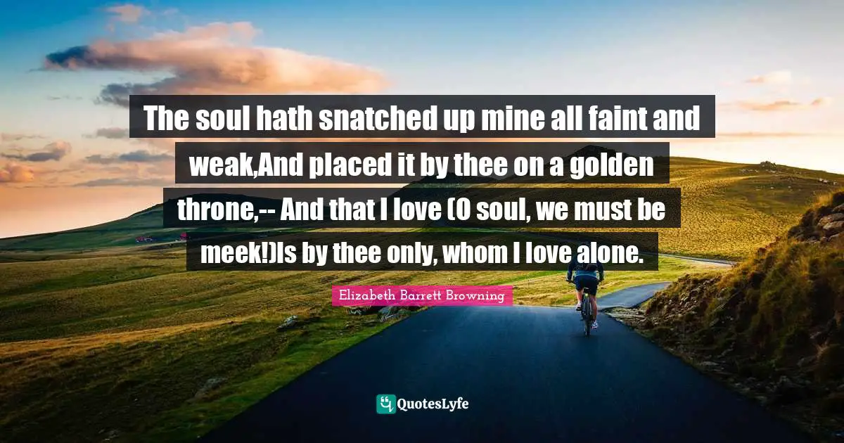 The soul hath snatched up mine all faint and weak,And placed it by thee on a golden throne,-- And that I love (O soul, we must be meek!)Is by thee only, whom I love alone.