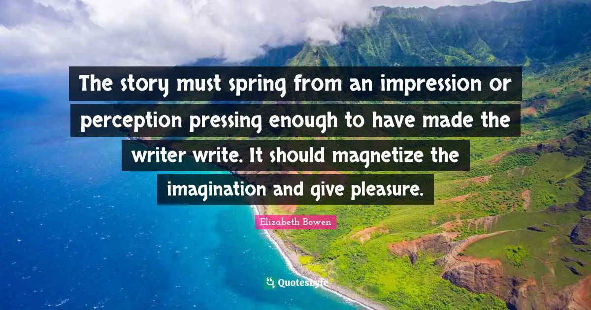 The story must spring from an impression or perception pressing enough to have made the writer write. It should magnetize the imagination and give pleasure.