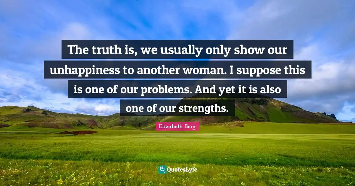 The truth is, we usually only show our unhappiness to another woman. I suppose this is one of our problems. And yet it is also one of our strengths.