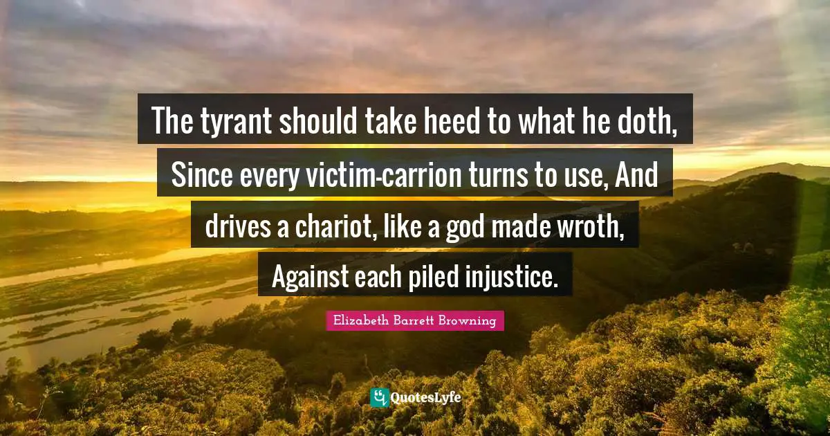 The tyrant should take heed to what he doth, Since every victim-carrion turns to use, And drives a chariot, like a god made wroth, Against each piled injustice.