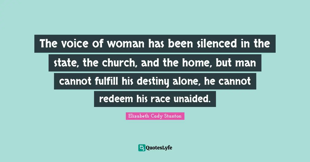 The voice of woman has been silenced in the state, the church, and the home, but man cannot fulfill his destiny alone, he cannot redeem his race unaided.