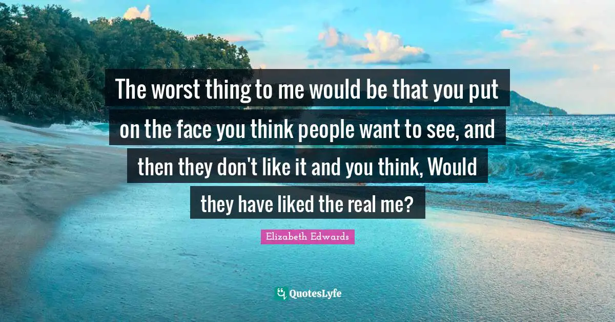 The worst thing to me would be that you put on the face you think people want to see, and then they don't like it and you think, Would they have liked the real me?