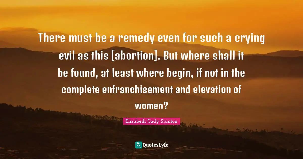 There must be a remedy even for such a crying evil as this [abortion]. But where shall it be found, at least where begin, if not in the complete enfranchisement and elevation of women?