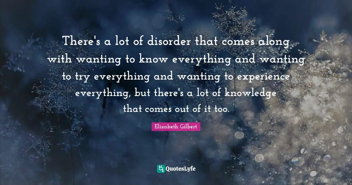 There's a lot of disorder that comes along with wanting to know everything and wanting to try everything and wanting to experience everything, but there's a lot of knowledge that comes out of it too.