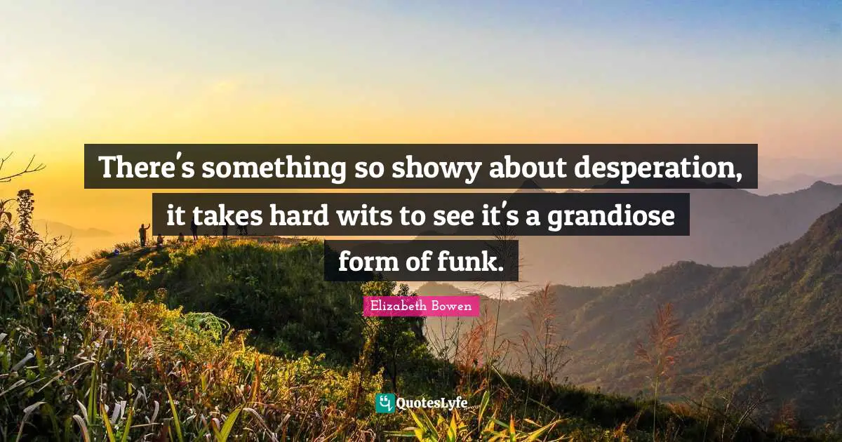 There's something so showy about desperation, it takes hard wits to see it's a grandiose form of funk.