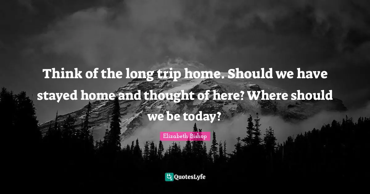 Elizabeth Bishop Quotes: "Think of the long trip home. Should we have stayed home and thought of here? Where should we be today?"