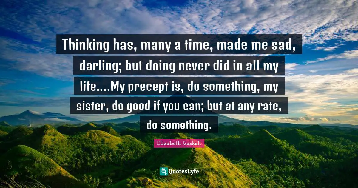 Thinking has, many a time, made me sad, darling; but doing never did in all my life....My precept is, do something, my sister, do good if you can; but at any rate, do something.