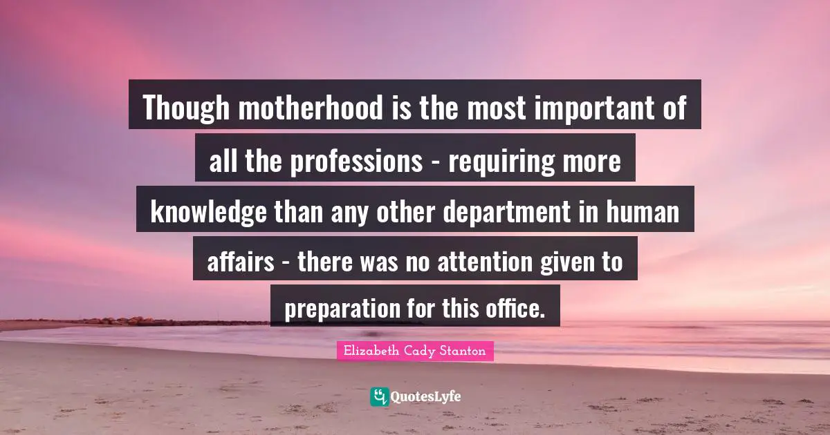 Though motherhood is the most important of all the professions - requiring more knowledge than any other department in human affairs - there was no attention given to preparation for this office.