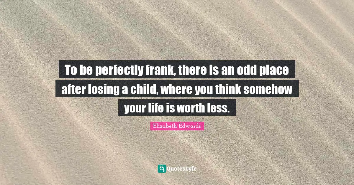 To be perfectly frank, there is an odd place after losing a child, where you think somehow your life is worth less.