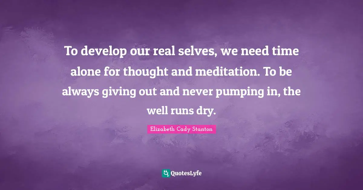 To develop our real selves, we need time alone for thought and meditation. To be always giving out and never pumping in, the well runs dry.