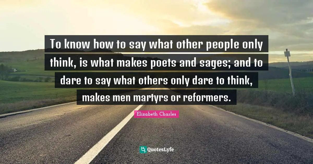 To know how to say what other people only think, is what makes poets and sages; and to dare to say what others only dare to think, makes men martyrs or reformers.