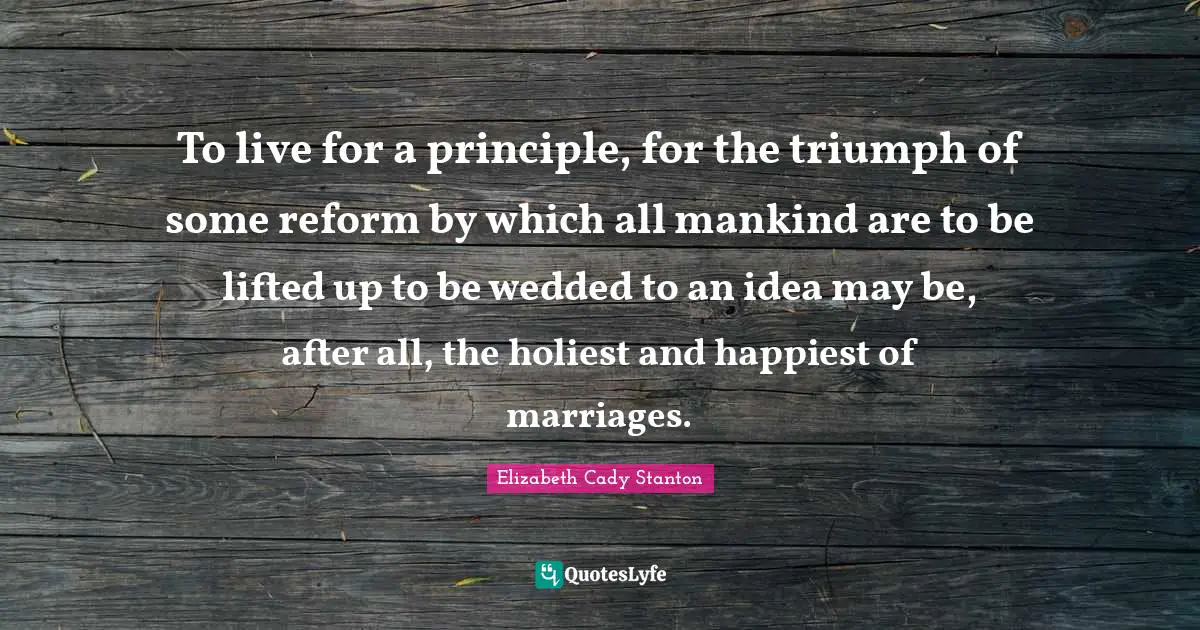 To live for a principle, for the triumph of some reform by which all mankind are to be lifted up to be wedded to an idea may be, after all, the holiest and happiest of marriages.