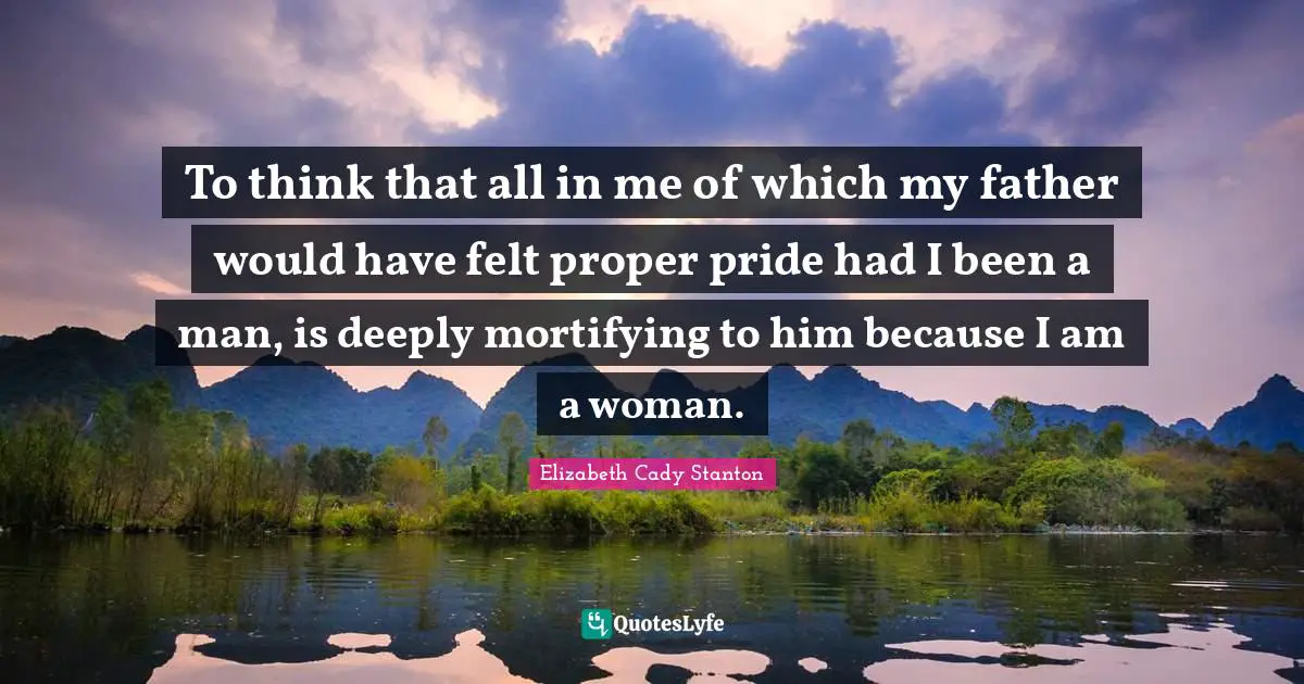 To think that all in me of which my father would have felt proper pride had I been a man, is deeply mortifying to him because I am a woman.