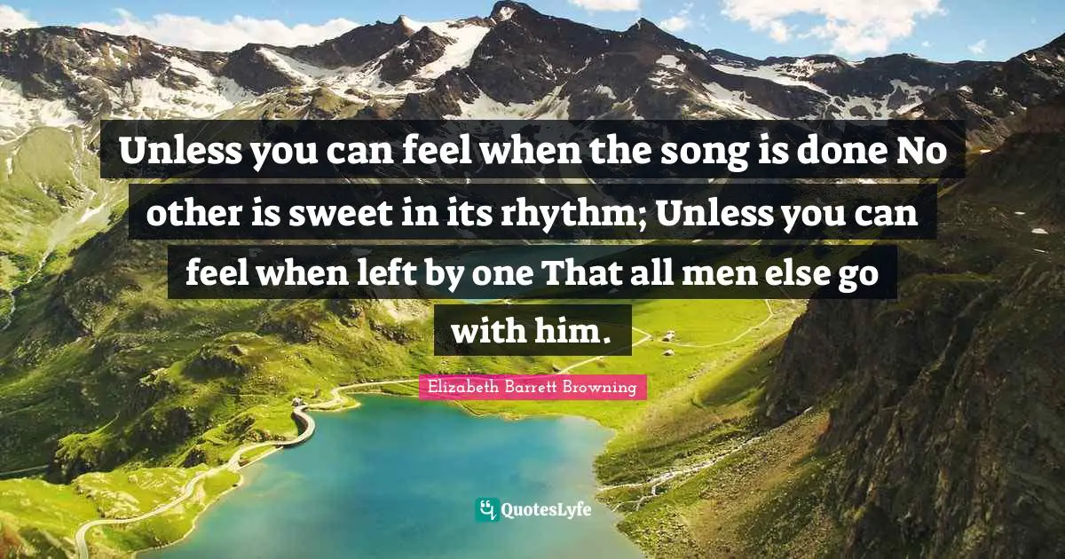 Unless you can feel when the song is done No other is sweet in its rhythm; Unless you can feel when left by one That all men else go with him.