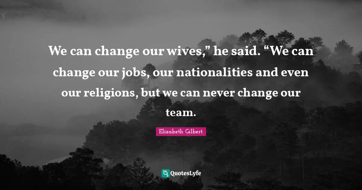 We can change our wives,” he said. “We can change our jobs, our nationalities and even our religions, but we can never change our team.