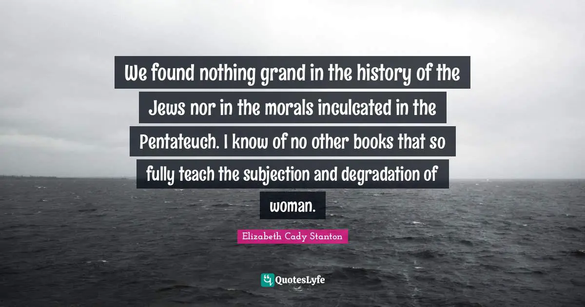 We found nothing grand in the history of the Jews nor in the morals inculcated in the Pentateuch. I know of no other books that so fully teach the subjection and degradation of woman.