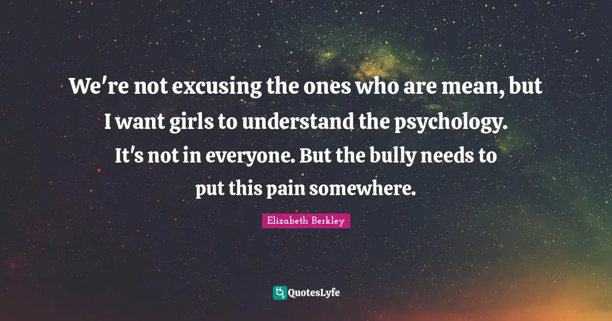 We're not excusing the ones who are mean, but I want girls to understand the psychology. It's not in everyone. But the bully needs to put this pain somewhere.