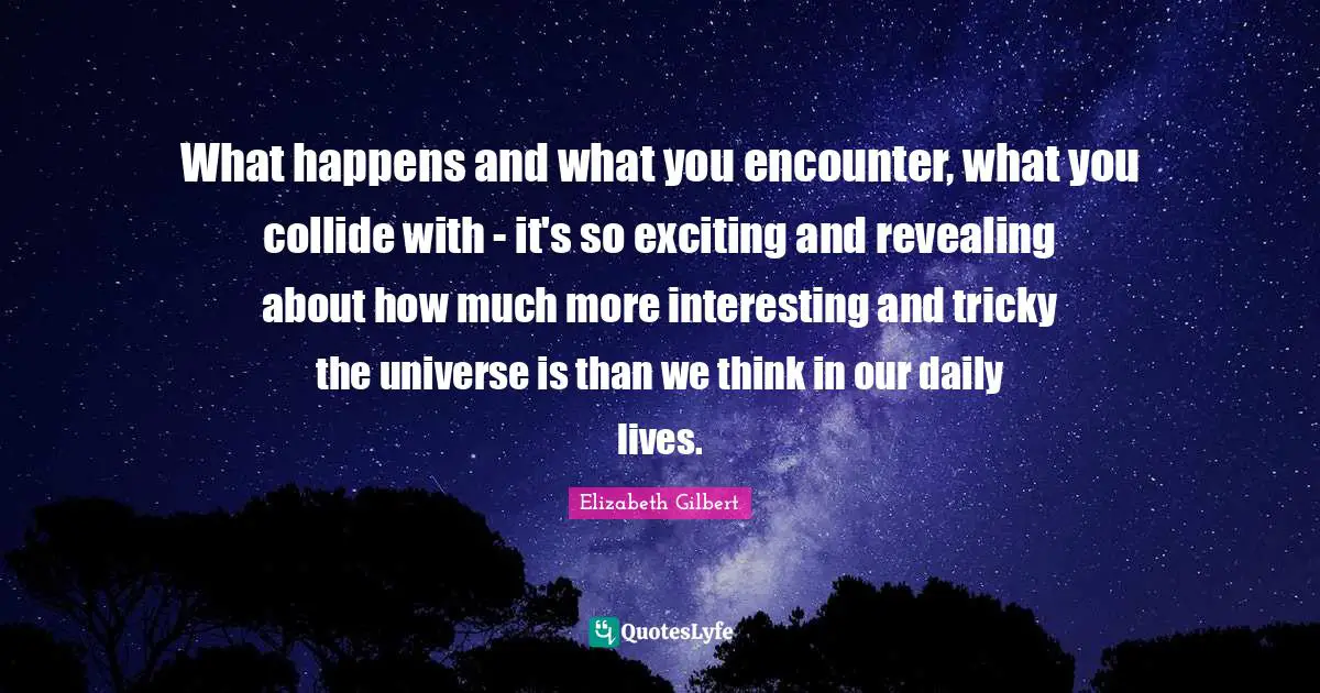 What happens and what you encounter, what you collide with - it's so exciting and revealing about how much more interesting and tricky the universe is than we think in our daily lives.