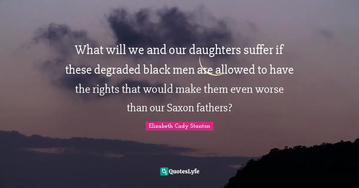 What will we and our daughters suffer if these degraded black men are allowed to have the rights that would make them even worse than our Saxon fathers?