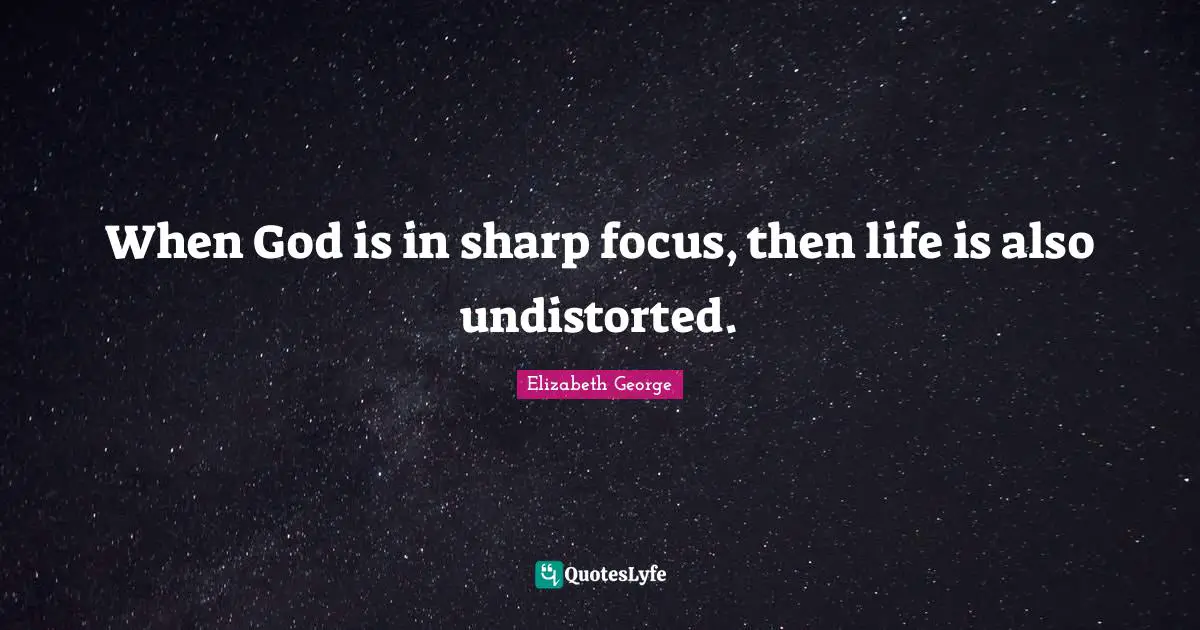 When God is in sharp focus, then life is also undistorted.
