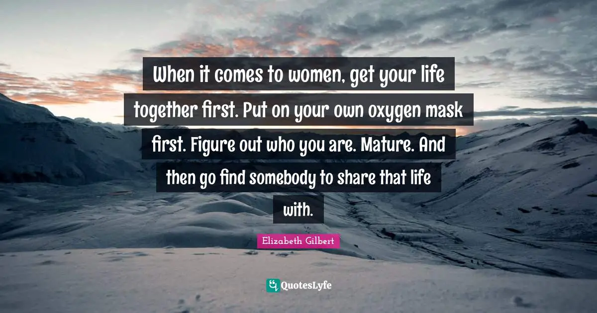 When it comes to women, get your life together first. Put on your own oxygen mask first. Figure out who you are. Mature. And then go find somebody to share that life with.