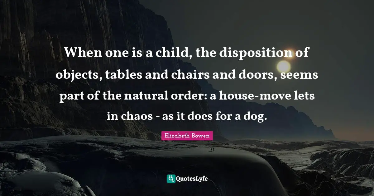When one is a child, the disposition of objects, tables and chairs and doors, seems part of the natural order: a house-move lets in chaos - as it does for a dog.