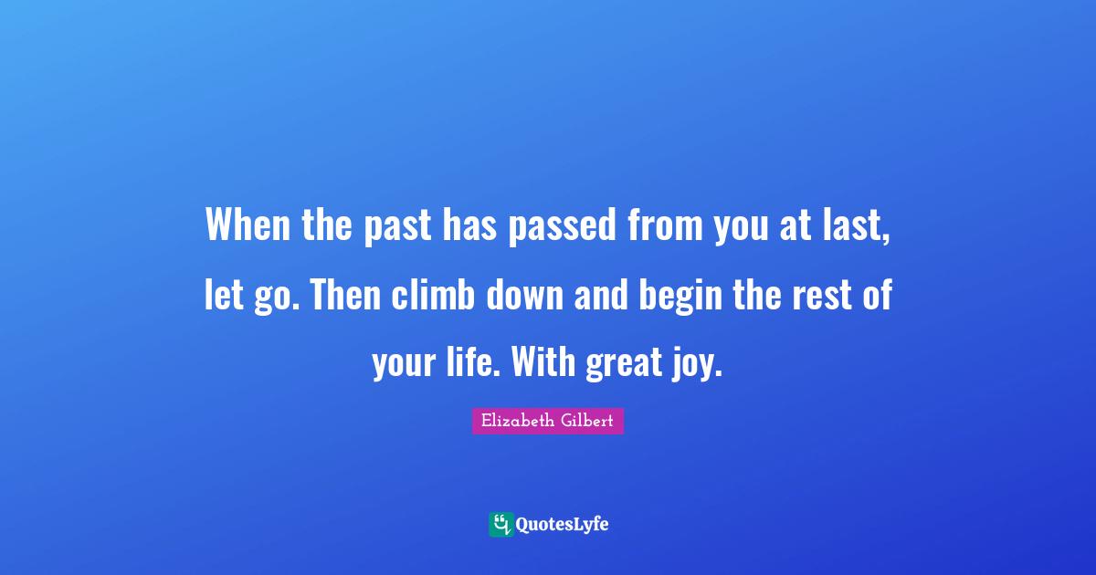 When the past has passed from you at last, let go. Then climb down and begin the rest of your life. With great joy.