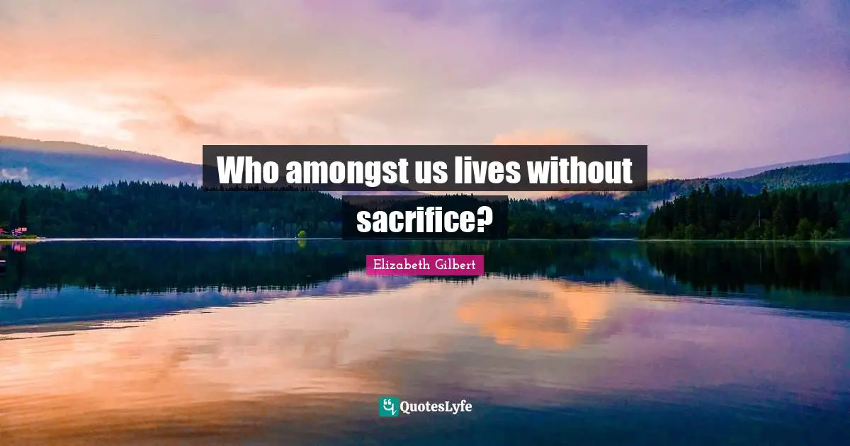 Who amongst us lives without sacrifice?
