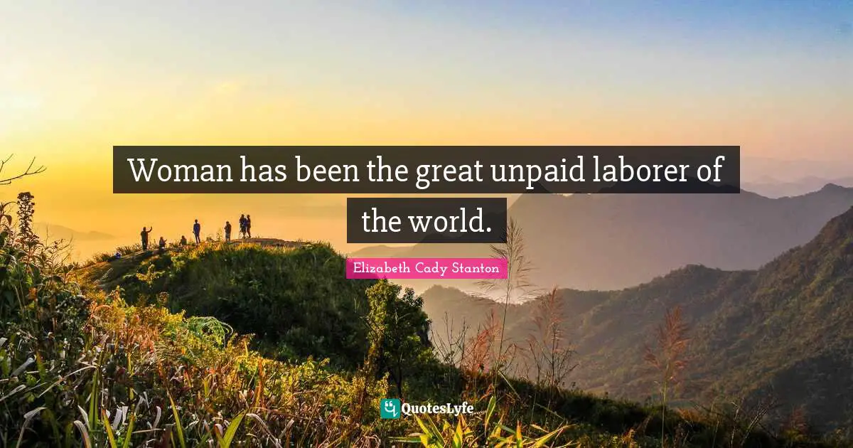 Woman has been the great unpaid laborer of the world.
