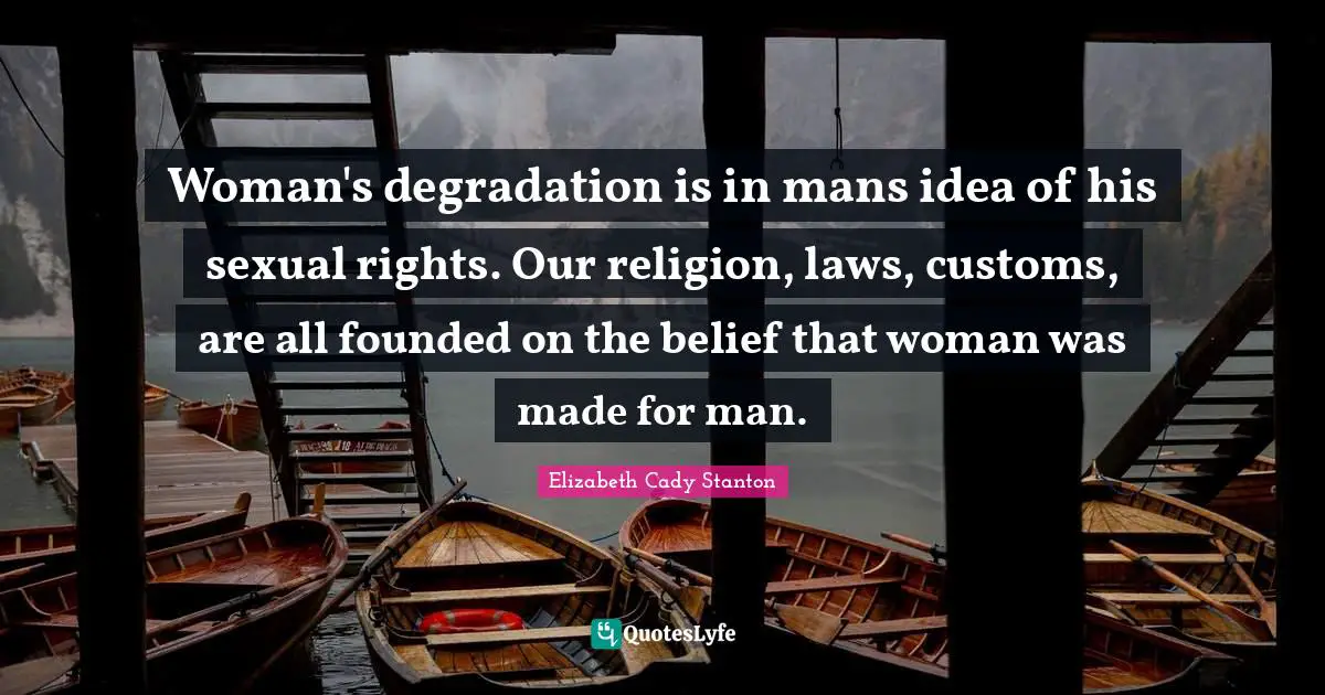 Woman's degradation is in mans idea of his sexual rights. Our religion, laws, customs, are all founded on the belief that woman was made for man.