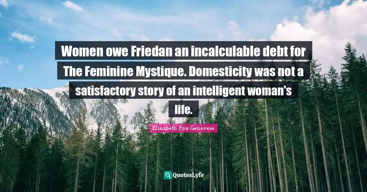 Women owe Friedan an incalculable debt for The Feminine Mystique. Domesticity was not a satisfactory story of an intelligent woman's life.