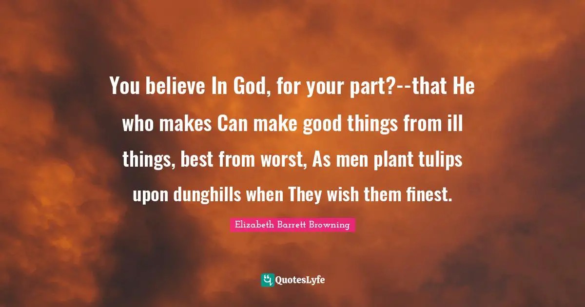 You believe In God, for your part?--that He who makes Can make good things from ill things, best from worst, As men plant tulips upon dunghills when They wish them finest.