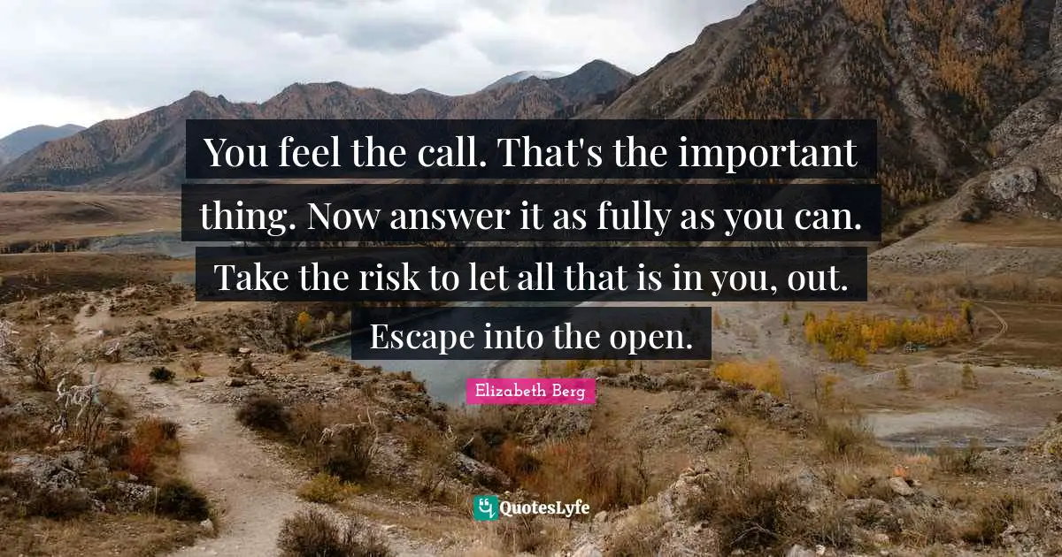 You feel the call. That's the important thing. Now answer it as fully as you can. Take the risk to let all that is in you, out. Escape into the open.