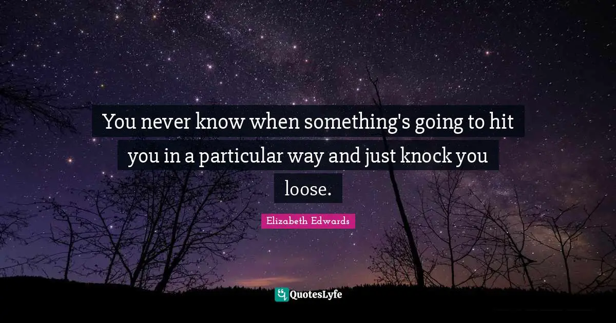You never know when something's going to hit you in a particular way and just knock you loose.