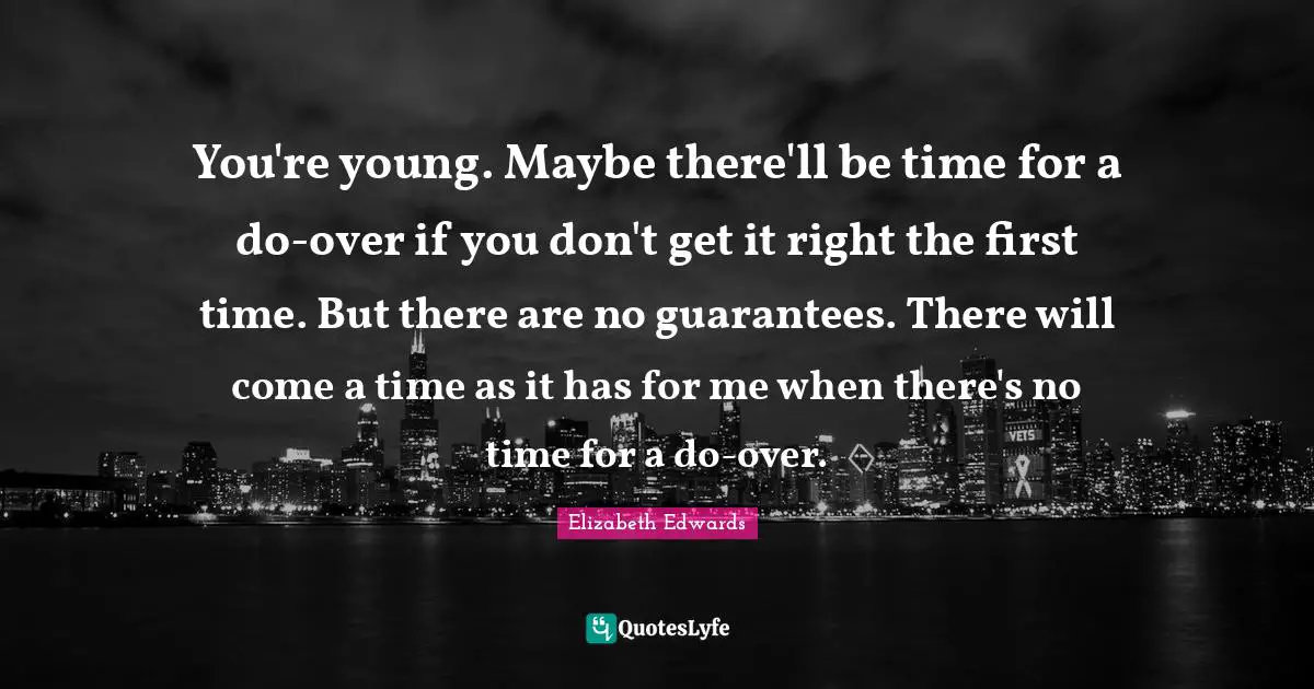 You're young. Maybe there'll be time for a do-over if you don't get it right the first time. But there are no guarantees. There will come a time as it has for me when there's no time for a do-over.