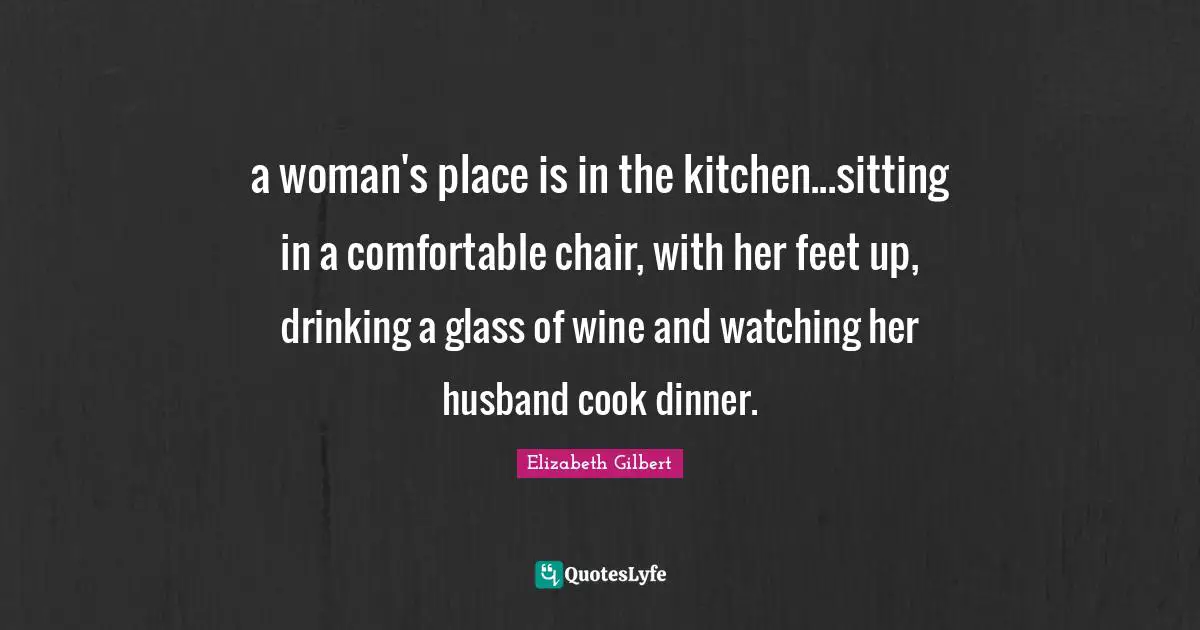 a woman's place is in the kitchen...sitting in a comfortable chair, with her feet up, drinking a glass of wine and watching her husband cook dinner.