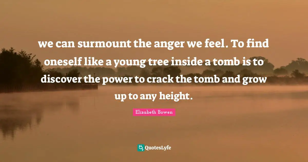 we can surmount the anger we feel. To find oneself like a young tree inside a tomb is to discover the power to crack the tomb and grow up to any height.